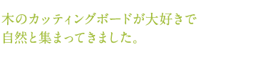 木のカッティングボードが大好きで自然と集まってきました。