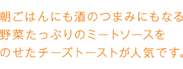 朝ごはんにも酒のつまみにもなる野菜たっぷりのミートソースをのせたチーズトーストが人気です。