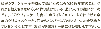 私がシフォンケーキを初めて焼いたのはもう20数年前のこと。それから数えきれないくらい作り続けている、思い入れの強いケーキです。このシフォンケーキ台に、ホワイトチョコレートで仕上げた今年のクリスマスケーキ。私からメンバーズの皆さんへ、心を込めたプレゼントレシピです。友だちや家族と一緒にぜひ楽しんで下さい。