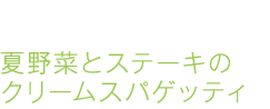 夏野菜とステーキのクリームスパゲッティ