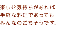 楽しむ気持ちがあれば手軽な料理であってもみんなのごちそうです。