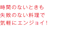 時間のないときも失敗のない料理で気軽にエンジョイ！