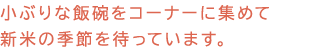 小ぶりな飯碗をコーナーに集めて新米の季節を待っています。