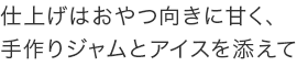 仕上げはおやつ向きに甘く、手作りジャムとアイスを添えて