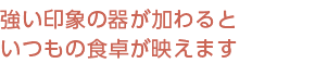 強い印象の器が加わるといつもの食卓が映えます