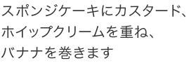 スポンジケーキにカスタード、ホイップクリームを重ね、バナナを巻きます