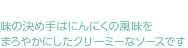 味の決め手はにんにくの風味をまろやかにしたクリーミーなソースです