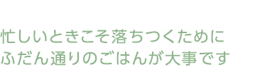 忙しいときこそ落ちつくためにふだん通りのごはんが大事です