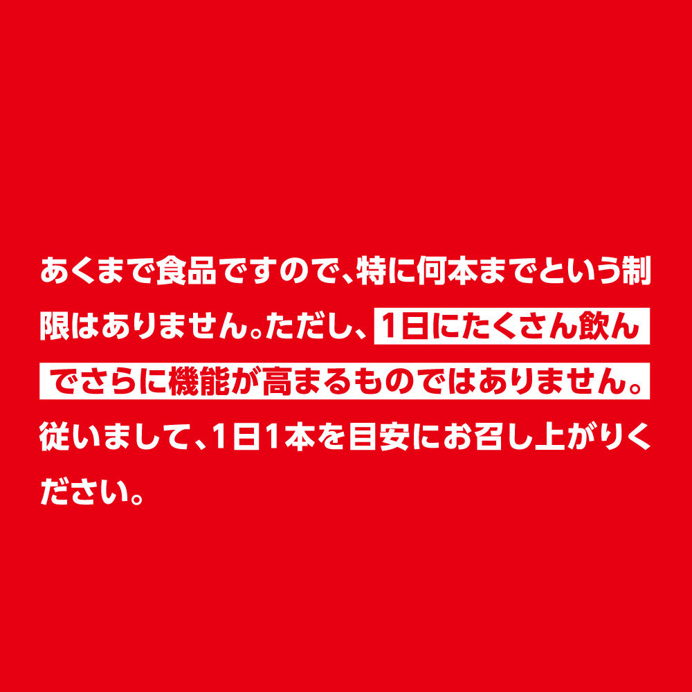 あくまで食品ですので、特に何本までという制限はありません。ただし、1日にたくさん飲んでさらに機能が高まるものではありません。 従いまして、1日1本を目安にお召し上がりください。