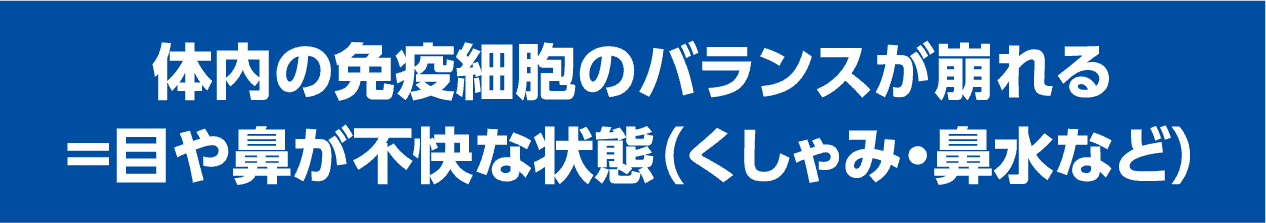 体内の免疫細胞のバランスが崩れる＝目や鼻が不快な状態（くしゃみ・鼻水など）