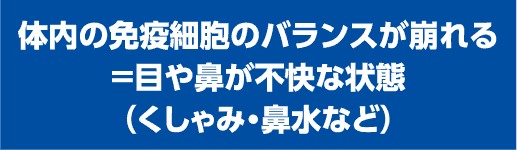 体内の免疫細胞のバランスが崩れる＝目や鼻が不快な状態（くしゃみ・鼻水など）