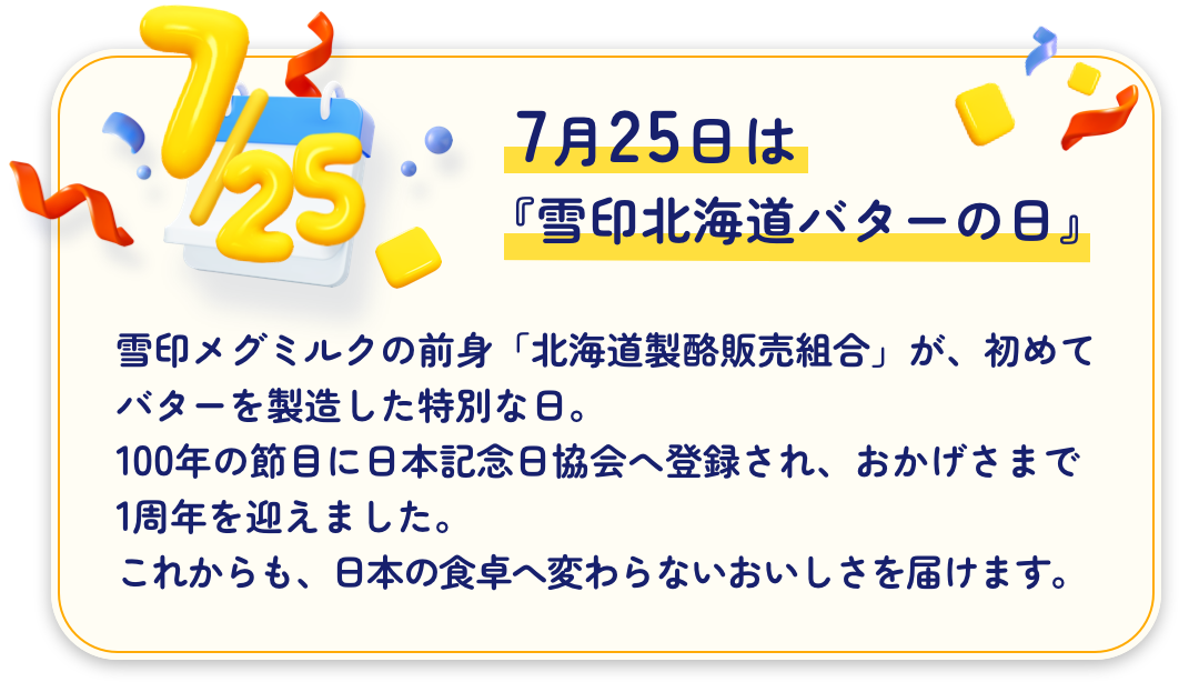 7月25日、『雪印北海道バターの日』雪印メグミルクの前身「北海道製酪販売組合」が、初めてバターを製造した特別な日。100年の節目に日本記念日協会へ登録され、おかげさまで1周年を迎えました。これからも、日本の食卓へ変わらないおいしさを届けます。