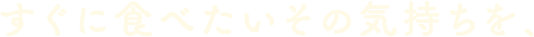すぐに食べたいその気持ちを、