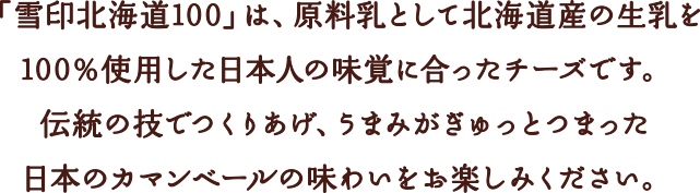 「雪印北海道100」は、原料乳として北海道産の生乳を100％使用した日本人の味覚に合ったチーズです。伝統の技でつくりあげ、うまみがぎゅっとつまった日本のカマンベールの味わいをお楽しみください。