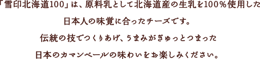 「雪印北海道100」は、原料乳として北海道産の生乳を100％使用した日本人の味覚に合ったチーズです。伝統の技でつくりあげ、うまみがぎゅっとつまった日本のカマンベールの味わいをお楽しみください。