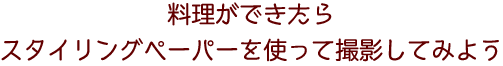 料理ができたらスタイリングペーパーを使って撮影してみよう