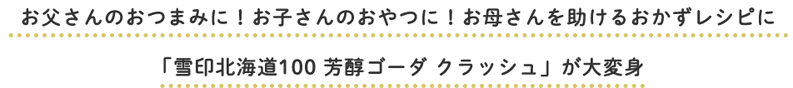 お父さんのおつまみに！お子さんのおやつに！お母さんを助けるおかずレシピに「雪印北海道100 芳醇ゴーダ クラッシュ」が大変身