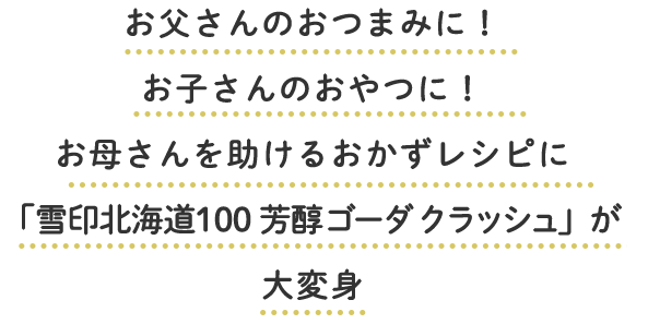 お父さんのおつまみに！お子さんのおやつに！お母さんを助けるおかずレシピに「雪印北海道100 芳醇ゴーダ クラッシュ」が大変身