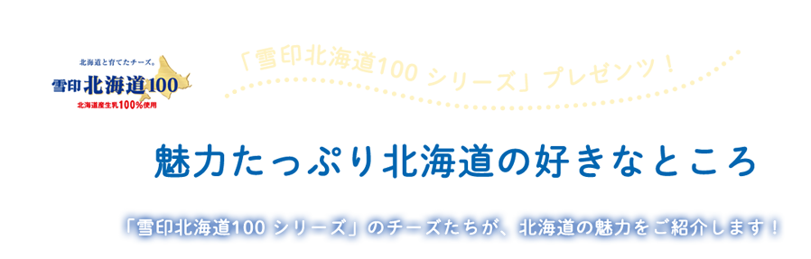 「雪印北海道100シリーズ」プレゼンツ！魅力たっぷり北海道の好きなところ 「雪印北海道100」シリーズのチーズたちが、北海道の魅力をご紹介します！