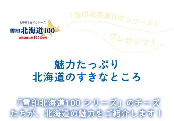「雪印北海道100 シリーズ」プレゼンツ！魅力たっぷり北海道の好きなところ 「雪印北海道100シリーズ」のチーズたちが、北海道の魅力をご紹介します！