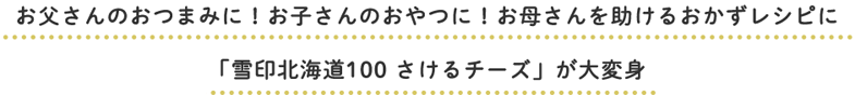 お父さんのおつまみに！お子さんのおやつに！お母さんを助けるおかずレシピに「雪印北海道100 さけるチーズ」が大変身