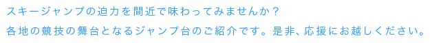 スキージャンプの迫力を間近で味わってみませんか？各地の競技の舞台となるジャンプ台のご紹介です。是非、応援にお越しください。