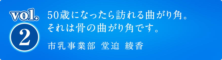 vol2. 50歳になったら訪れる曲がり角。それは骨の曲がり角です。市乳事業部 堂迫 綾香