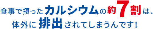 食事で摂ったカルシウムの約7割は、体外に排出されてしまうんです！