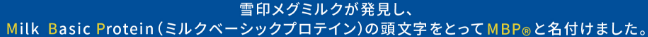 雪印メグミルクが発見し、Milk Basic Protein（ミルクベーシックプロテイン）の頭文字をとってMBP®と名付けました。