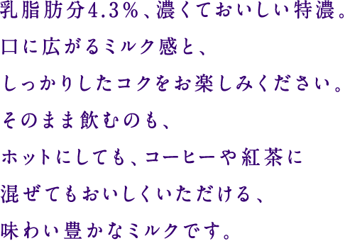 乳脂肪分4.3％、濃くておいしい特濃。口に広がるミルク感と、しっかりしたコクをお楽しみください。そのまま飲むのも、ホットにしても、コーヒーや紅茶に混ぜてもおいしくいただける、味わい豊かなミルクです。