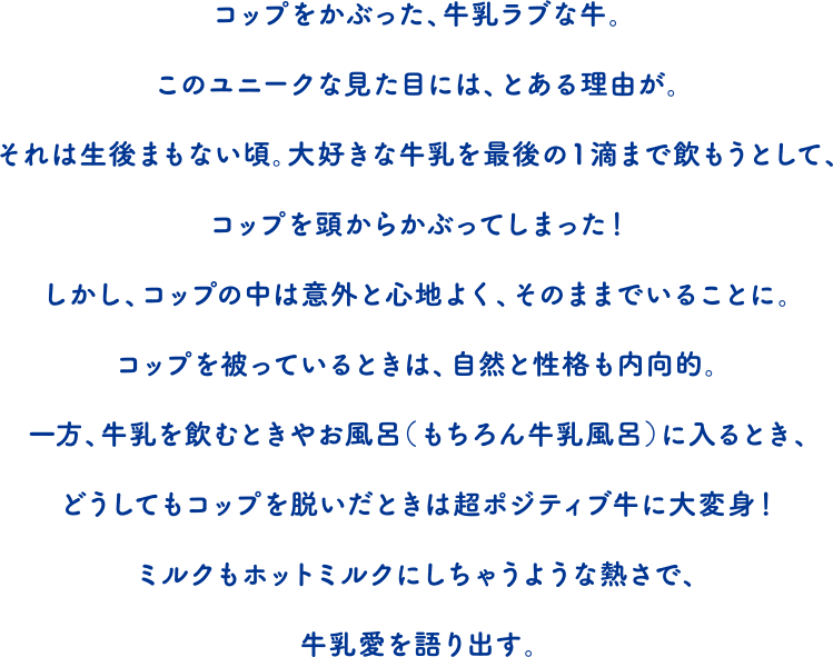 コップをかぶった、牛乳ラブな牛。このユニークな見た目には、とある理由が。それは生後まもない頃。大好きな牛乳を最後の1滴まで飲もうとして、コップを頭からかぶってしまった！しかし、コップの中は意外と心地よく、そのままでいることに。コップを被っているときは、自然と性格も内向的。一方、牛乳を飲むときやお風呂（もちろん牛乳風呂）に入るとき、どうしてもコップを脱いだときは超ポジティブ牛に大変身！ミルクもホットミルクにしちゃうような熱さで、牛乳愛を語り出す。