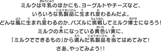 ミルクは牛乳のほかにも、ヨーグルトやチーズなど、いろいろな乳製品に生まれ変わるんだよ。どんな風に生まれ変わるのか、パズルに挑戦してミルク博士になろう！ミルクの木になっている黄色い実に、「ミルクでできるもの」から選んだ乳製品を当てはめてみて！さあ、やってみよう！！