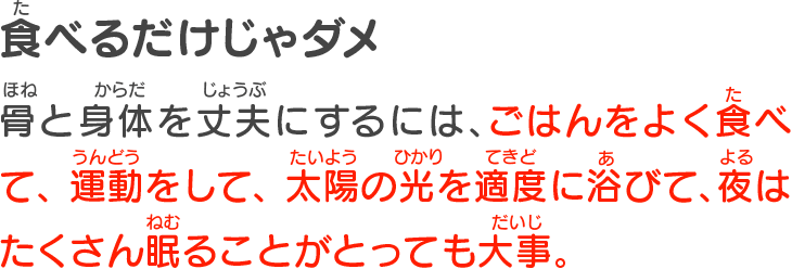 食べるだけじゃダメ　骨と身体を丈夫にするには、ごはんをよく食べて、運動をして、太陽の光を適度に浴びて、夜はたくさん眠ることがとっても大事。