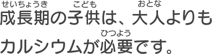 成長期の子供は、 大人よりもカルシウムが必要です。