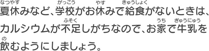 夏休みなど、学校がお休みで給食がないときは、カルシウムが不足しがちなので、お家で牛乳を飲むようにしましょう。