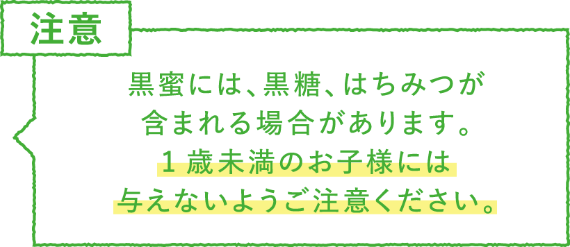 ポイント・注意　黒蜜には、黒糖、はちみつが
含まれる場合があります。1歳未満のお子様には与えないようご注意ください。