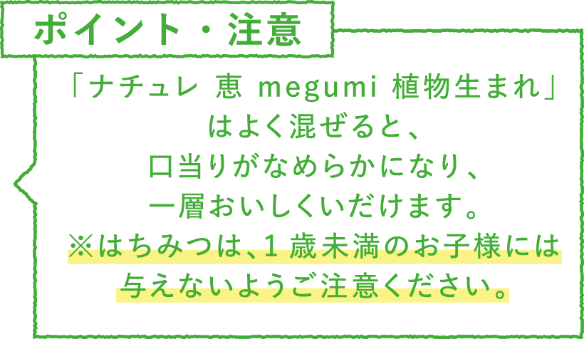 ポイント・注意　「ナチュレ 恵 megumi 植物生まれ」はよく混ぜると、口当りがなめらかになり、一層おいしくいだけます。※はちみつは、1歳未満のお子様には与えないようご注意ください。