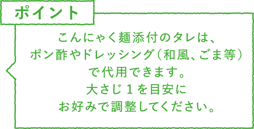 ポイント・注意　こんにゃく麺添付のタレは、ポン酢やドレッシング（和風、ごま等）で代用できます。大さじ1を目安にお好みで調整してください。