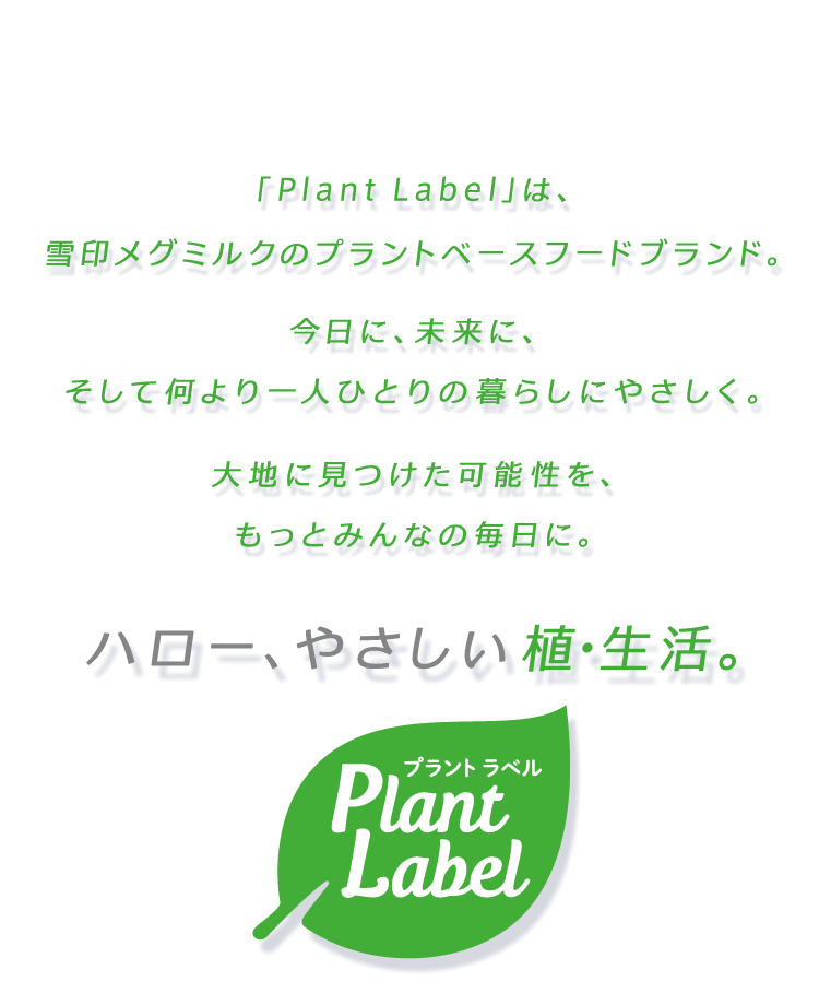 「Plant Label」は雪印メグミルクのプラントベースフードブランド。今日に、未来に、そして何より一人ひとりの暮らしにやさしく。大地に見つけた可能性を、もっとみんなの毎日に。ハロー、やさしい植・生活