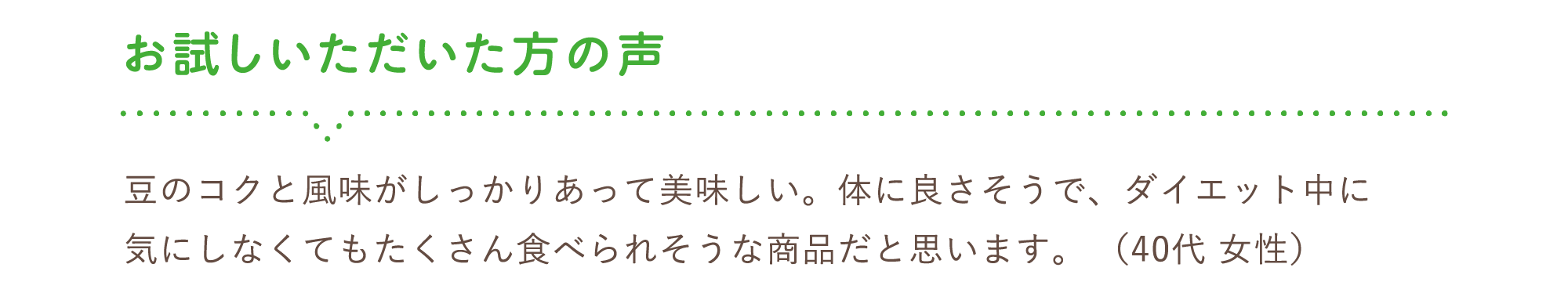 お試しいただいた方の声　豆のコクと風味がしっかりあって美味しい。体に良さそうで、ダイエット中に気にしなくてもたくさん食べられそうな商品だと思います。 （40代 女性）