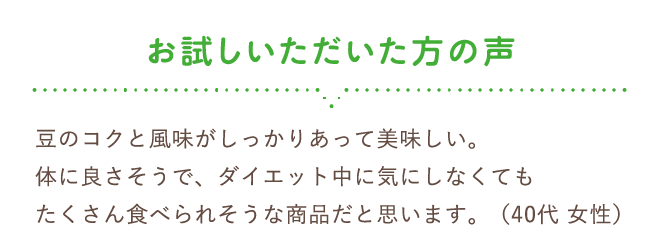 お試しいただいた方の声　豆のコクと風味がしっかりあって美味しい。体に良さそうで、ダイエット中に気にしなくてもたくさん食べられそうな商品だと思います。 （40代 女性）