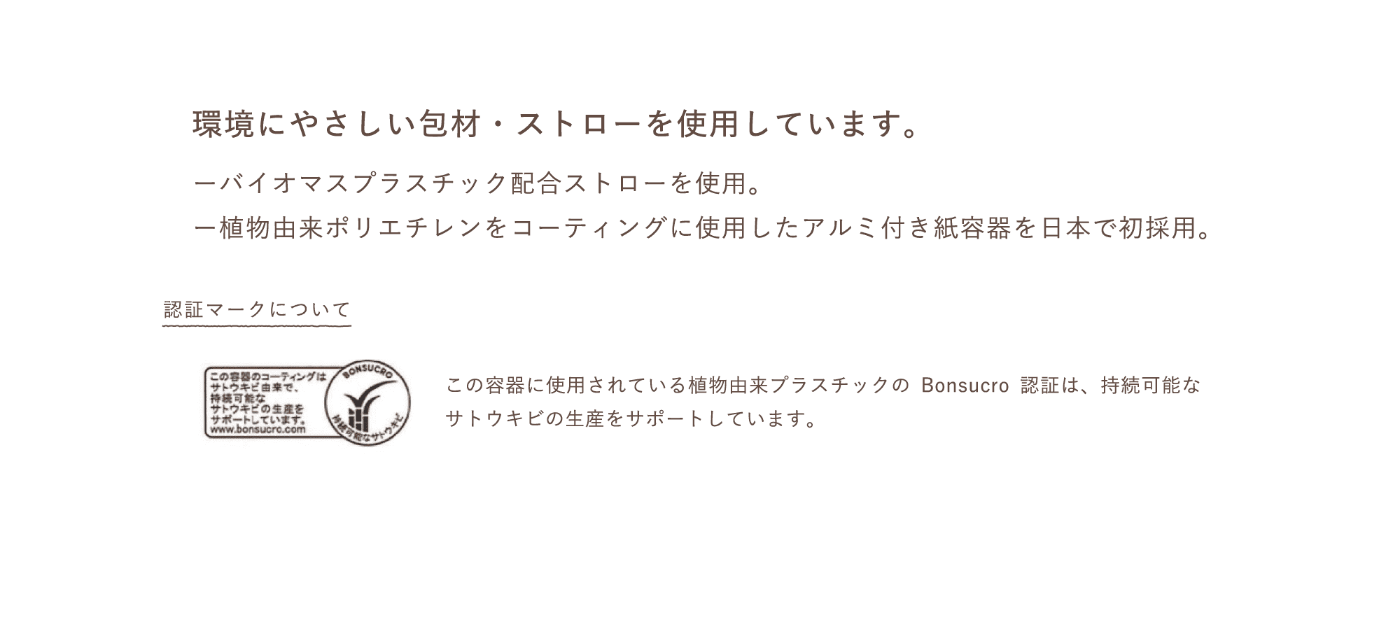 環境にやさしい包材・ストローを使用しています。ーバイオマスプラスチック配合ストローを使用。ー植物由来ポリエチレンをコーティングに使用したアルミ付き紙容器を日本で初採用。