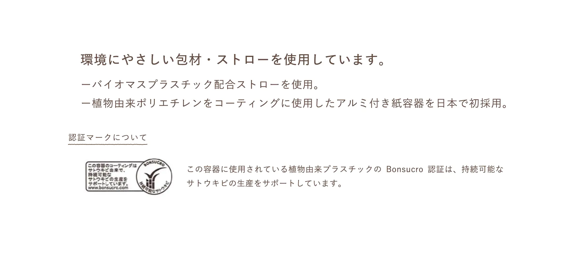 環境にやさしい包材・ストローを使用しています。ーバイオマスプラスチック配合ストローを使用。ー植物由来ポリエチレンをコーティングに使用したアルミ付き紙容器を日本で初採用。