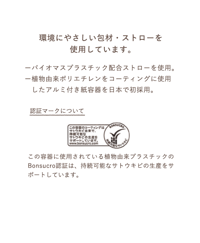 環境にやさしい包材・ストローを使用しています。ーバイオマスプラスチック配合ストローを使用。ー植物由来ポリエチレンをコーティングに使用したアルミ付き紙容器を日本で初採用。