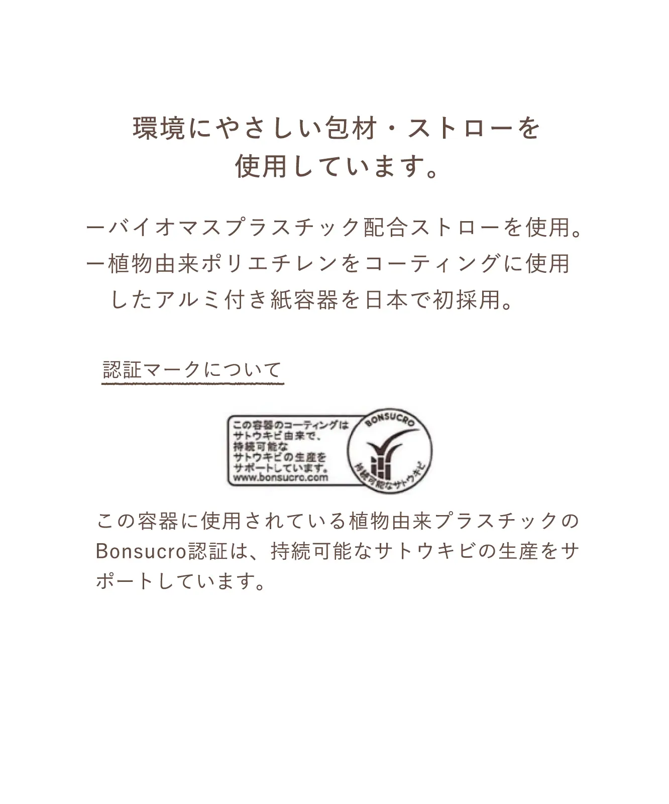環境にやさしい包材・ストローを使用しています。ーバイオマスプラスチック配合ストローを使用。ー植物由来ポリエチレンをコーティングに使用したアルミ付き紙容器を日本で初採用。