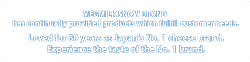 MEGMILK SNOW BRAND has continually provided products which fulfill customer needs. Loved for 80 years as Japan's No.1 cheese brand.
Experience the taste of the No.1 brand.