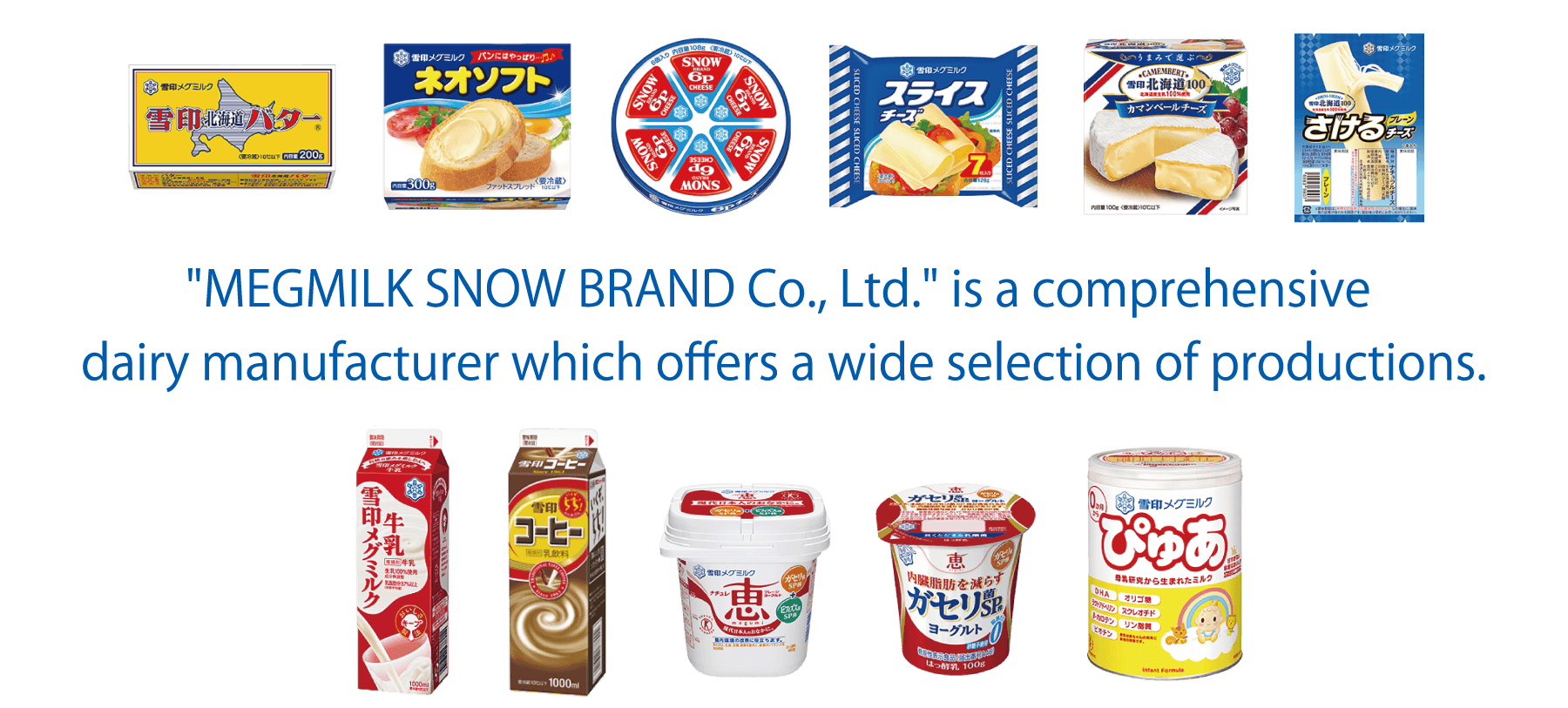 'MEGMILK SNOW BRAND Co., Ltd.' is a comprehensive dairy manufacturer which offers a wide selection of productions.