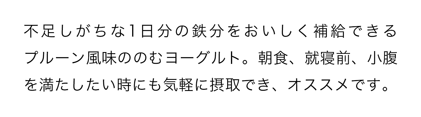 不足しがちな1日分鉄分をおいしく補給できるプルーン風味ののむヨーグルト。朝食、就寝前、小腹を満たしたい時にも気軽に接種でき、オススメです。