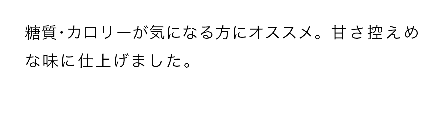 糖質・カロリーが気になる方にオススメ。甘さ控えめな味に仕上げました。