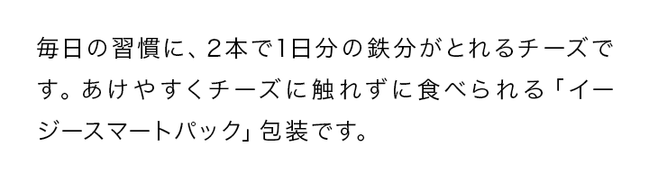 毎日の習慣に、2本で1日分の鉄分がとれるチーズです。あけやすくチーズに触れずに食べられる「イージースマートパック」包装です。